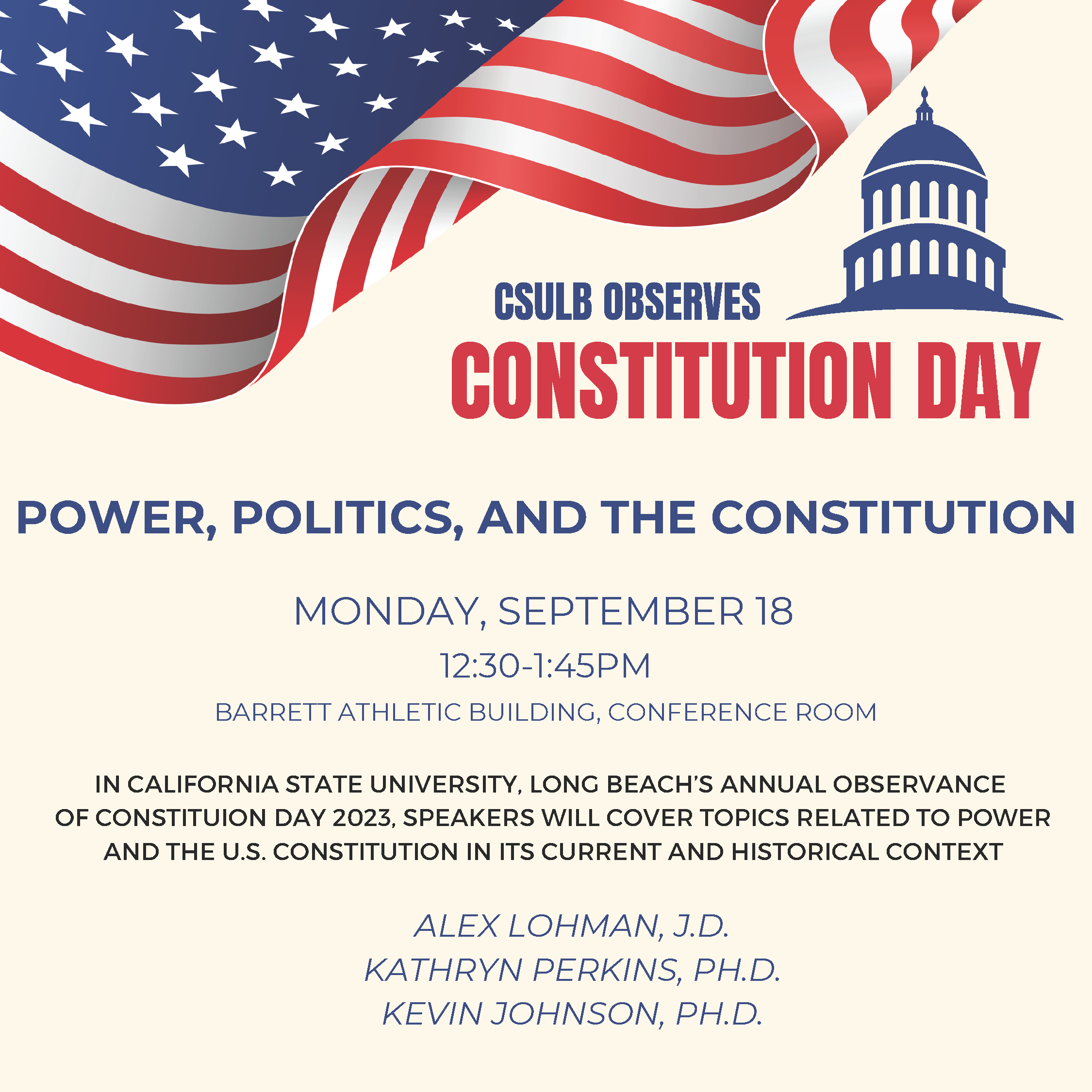 CSULB Constitution Day 2023 CSULB Observes Constitution Day. Power, Politics, and the Constitution. Monday, September 18 from 12:30 - 1:45 PM in the Barrett Athletic Building, Conference Room. In California State University, Long Beach's Annual Observance of Constitution Day 2023, speakers will cover topics related to power and the U.S. Constitution in its current and historical context. Presented by Alex Lohman, J.D., Kathryn Perkins, Ph.D., and Kevin Johnson, Ph.D.