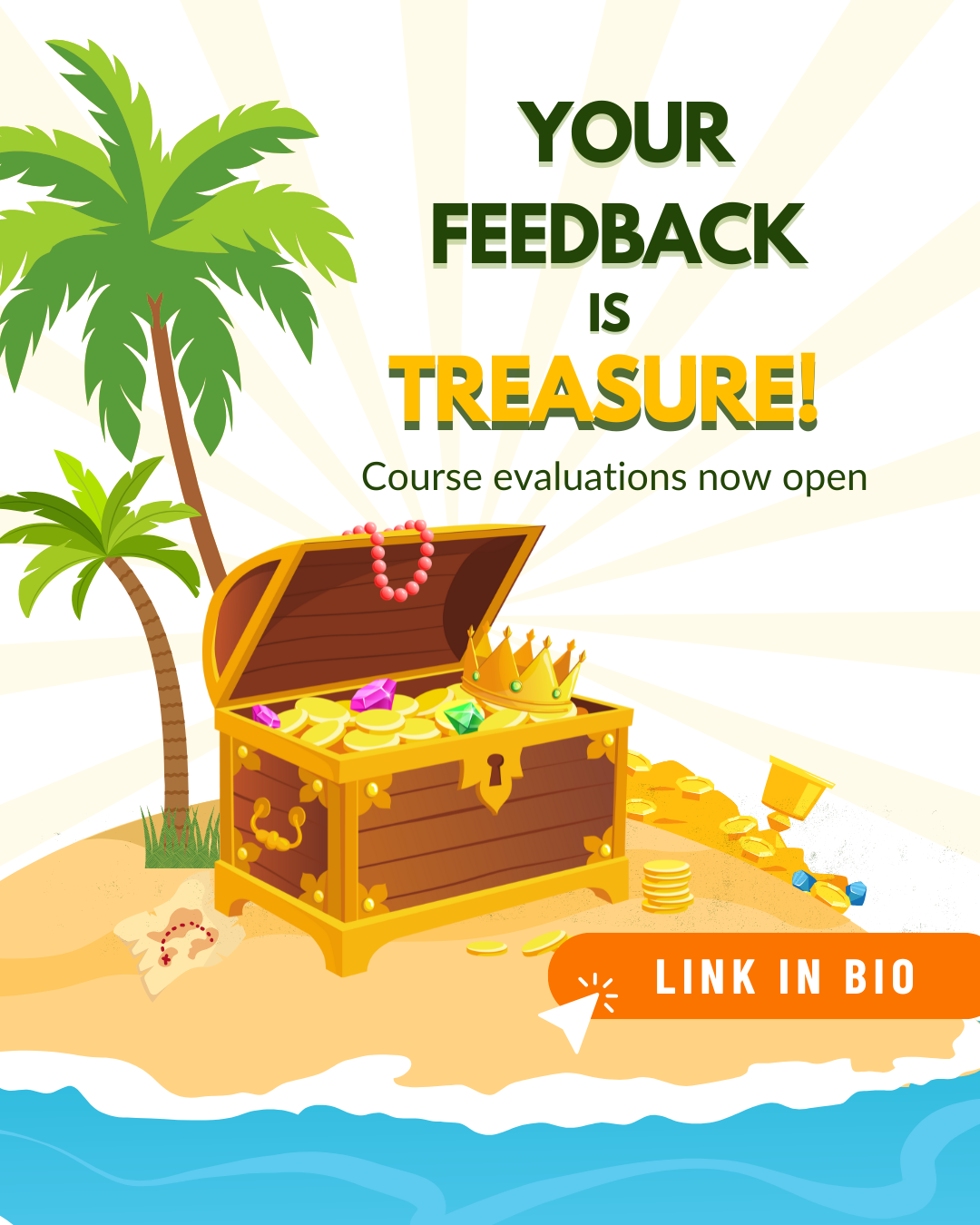 2025 Course Evaluations Opening 1.png Cartoon of a tropical island with palm trees and ocean waves, featuring a treasure chest overflowing with gold and jewels. Text reads "Your Feedback is Treasure! Course evaluations now open," with a "Link in Bio" button, suggesting that giving feedback is as valuable as finding treasure.
