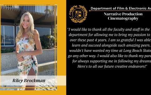 Riley Brockman: I would like to thank all the faculty and staff in the FEA department for allowing me to bring my passion to life over these past 4 years. I am  so grateful I was able to learn and succeed alongside such amazing peers. I wouldn't have wanted my time at Long Beach State to go any other way. I would also like to thank my parents for always supporting me in following my dreams. Here's to all our future creative endeavors!"