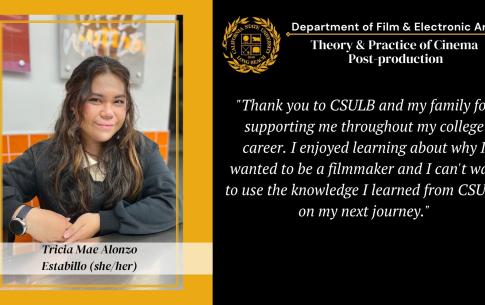 Tricia Mae Alonzo: Thank you to CSULB and my family for supporting me throughout my college career. I enjoyed learning about why I wanted to be a filmmaker and I can't wait to use the knowledge I learned from CSULB on my next journey.